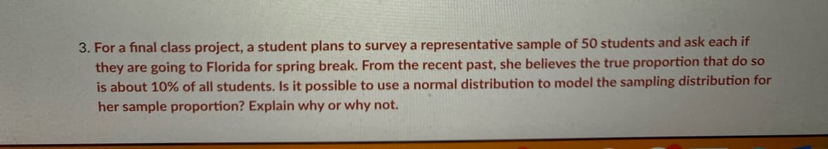 3. For a final class project, a student plans to survey a representative sample of 50 students and ask each if
they are going to Florida for spring break. From the recent past, she believes the true proportion that do so
is about 10% of all students. Is it possible to use a normal distribution to model the sampling distribution for
her sample proportion? Explain why or why not.
