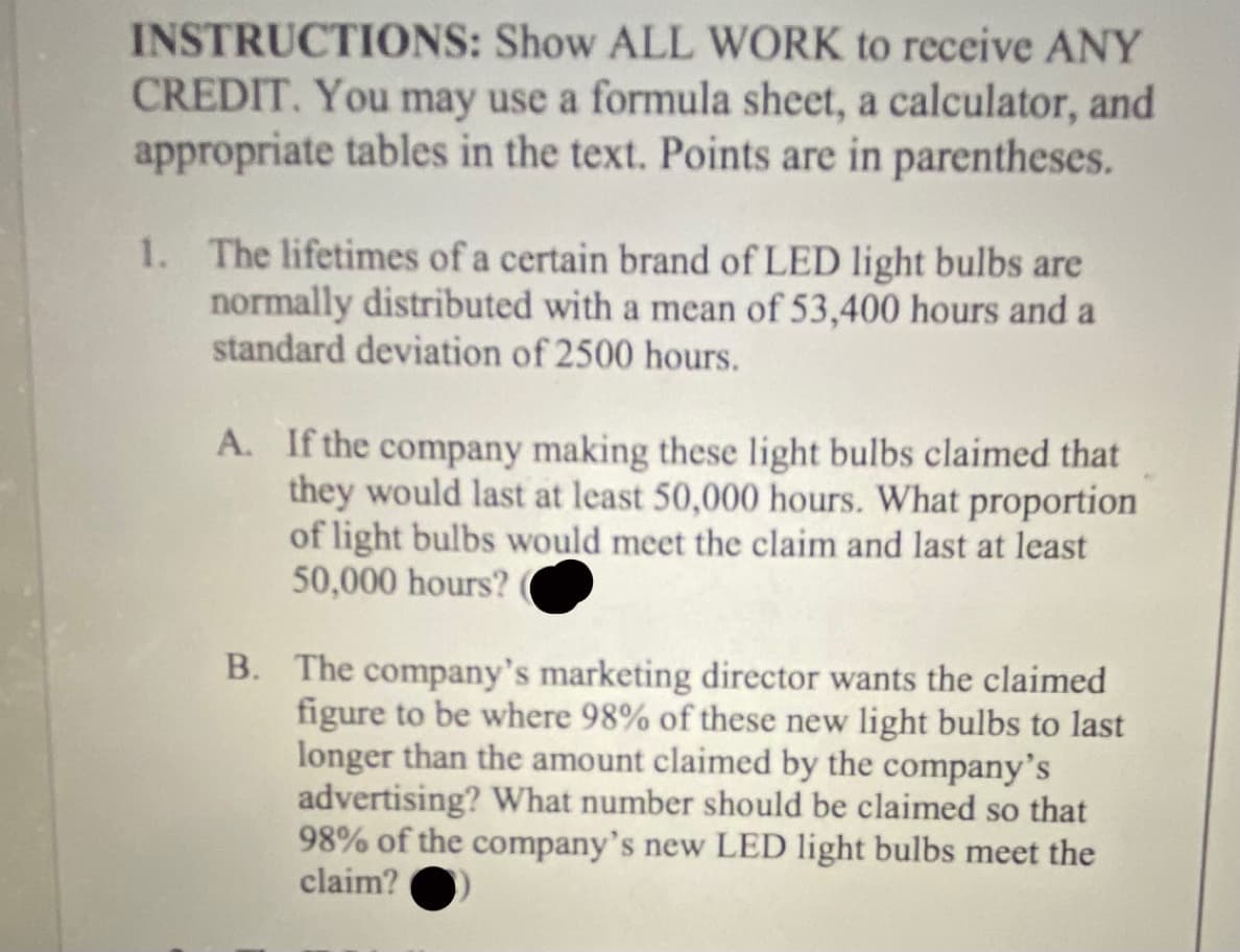 INSTRUCTIONS: Show ALL WORK to receive ANY
CREDIT. You may use a formula sheet, a calculator, and
appropriate tables in the text. Points are in parentheses.
1. The lifetimes of a certain brand of LED light bulbs are
normally distributed with a mean of 53,400 hours and a
standard deviation of 2500 hours.
A. If the company making these light bulbs claimed that
they would last at least 50,000 hours. What proportion
of light bulbs would meet the claim and last at least
50,000 hours?
B. The company's marketing director wants the claimed
figure to be where 98% of these new light bulbs to last
longer than the amount claimed by the company's
advertising? What number should be claimed so that
98% of the company's new LED light bulbs meet the
claim?
