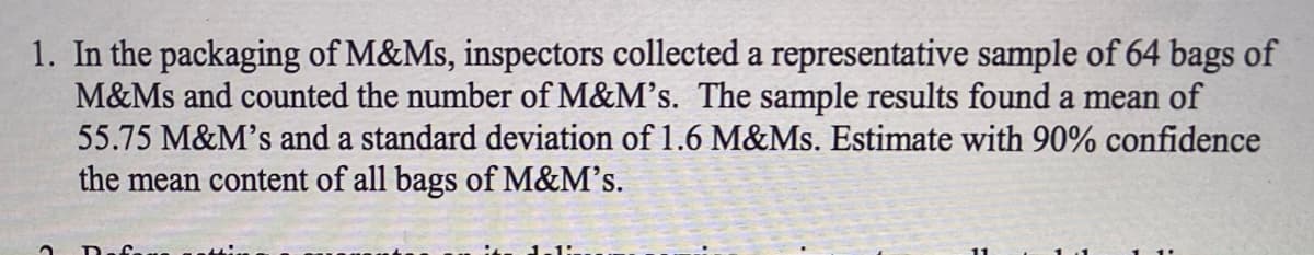 1. In the packaging of M&Ms, inspectors collected a representative sample of 64 bags of
M&Ms and counted the number of M&M's. The sample results found a mean of
55.75 M&M's and a standard deviation of 1.6 M&Ms. Estimate with 90% confidence
the mean content of all bags of M&M's.
