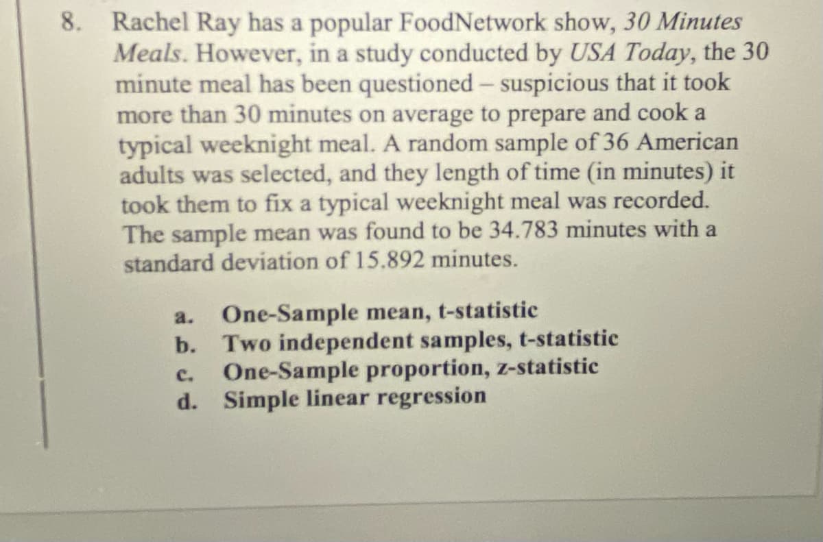 8. Rachel Ray has a popular FoodNetwork show, 30 Minutes
Meals. However, in a study conducted by USA Today, the 30
minute meal has been questioned - suspicious that it took
more than 30 minutes on average to prepare and cook a
typical weeknight meal. A random sample of 36 American
adults was selected, and they length of time (in minutes) it
took them to fix a typical weeknight meal was recorded.
The sample mean was found to be 34.783 minutes with a
standard deviation of 15.892 minutes.
a. One-Sample mean, t-statistic
b. Two independent samples, t-statistic
c. One-Sample proportion, z-statistic
d. Simple linear regression
