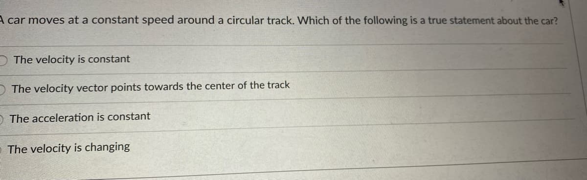 A car moves at a constant speed around a circular track. Which of the following is a true statement about the car?
The velocity is constant
The velocity vector points towards the center of the track
OThe acceleration is constant
- The velocity is changing
