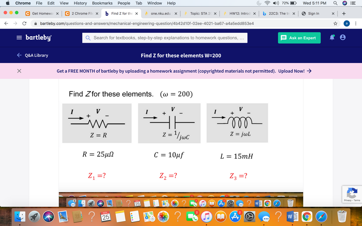 Chrome
File
Edit
View
History Bookmarks
Реople
Tab
Window
Help
72%
Wed 5:11 PM
Get Homewor x
2 Chrome File X
b Find Z for the X
X Topic: STA 20 X
HW12: Introd x 22C3: The tru X
9 Sign In
x +
one.nku.edu
bartleby.com/questions-and-answers/mechanical-engineering-question/4b42d10f-02ee-4021-ba67-a4a5edd853e4
a
= bartleby
Q Search for textbooks, step-by-step explanations to homework questions, ...
E Ask an Expert
E Q&A Library
Find Z for these elements W=200
Get a FREE MONTH of bartleby by uploading a homework assignment (copyrighted materials not permitted). Upload Now! >
Find Zfor these elements. (w = 200)
V
V
in
I
ll
Z = R
z = '/juc
Z = jwL
R= 25μΩ
C = 10µf
%3D
L = 15mH
Z =?
Z2 =?
Z3 =?
Privacy - Terms
NOV
2 25
W
?
NOV
2
2
? 25
W
...
lil
