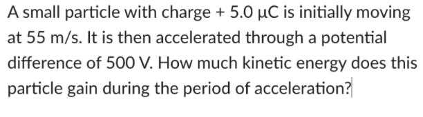 A small particle with charge + 5.0 µC is initially moving
at 55 m/s. It is then accelerated through a potential
difference of 500 V. How much kinetic energy does this
particle gain during the period of acceleration?
