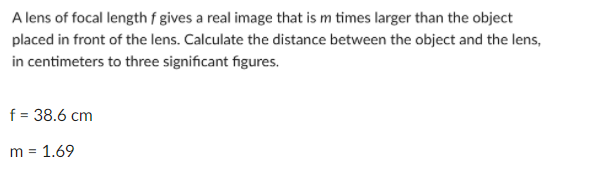 A lens of focal length f gives a real image that is m times larger than the object
placed in front of the lens. Calculate the distance between the object and the lens,
in centimeters to three significant figures.
f = 38.6 cm
m = 1.69
