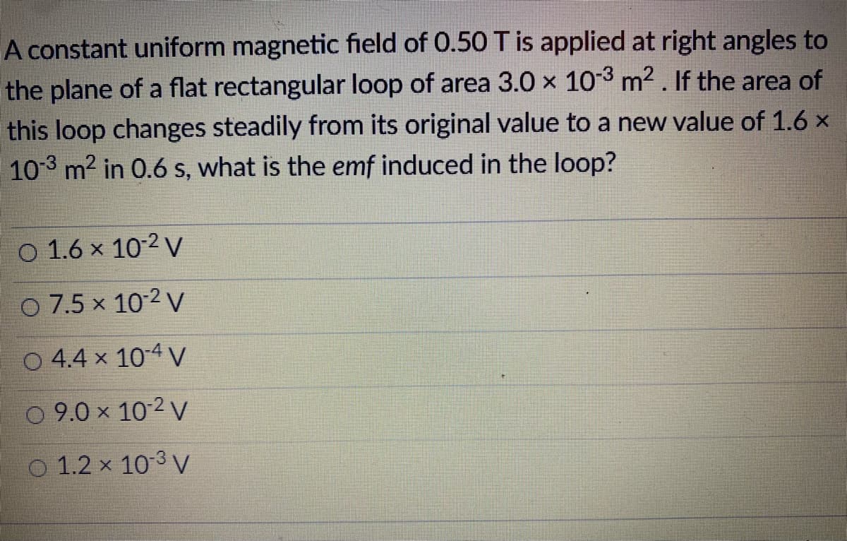 A constant uniform magnetic field of 0.50 T is applied at right angles to
the plane of a flat rectangular loop of area 3.0 x 10-3 m2. If the area of
this loop changes steadily from its original value to a new value of 1.6 x
10-3 m2 in 0.6 s, what is the emf induced in the loop?
O 1.6 x 10-2 V
O 7.5 x 10-2 V
O 4.4 x 104 V
O 9.0 x 10-2 V
O 1.2 x 103 V
