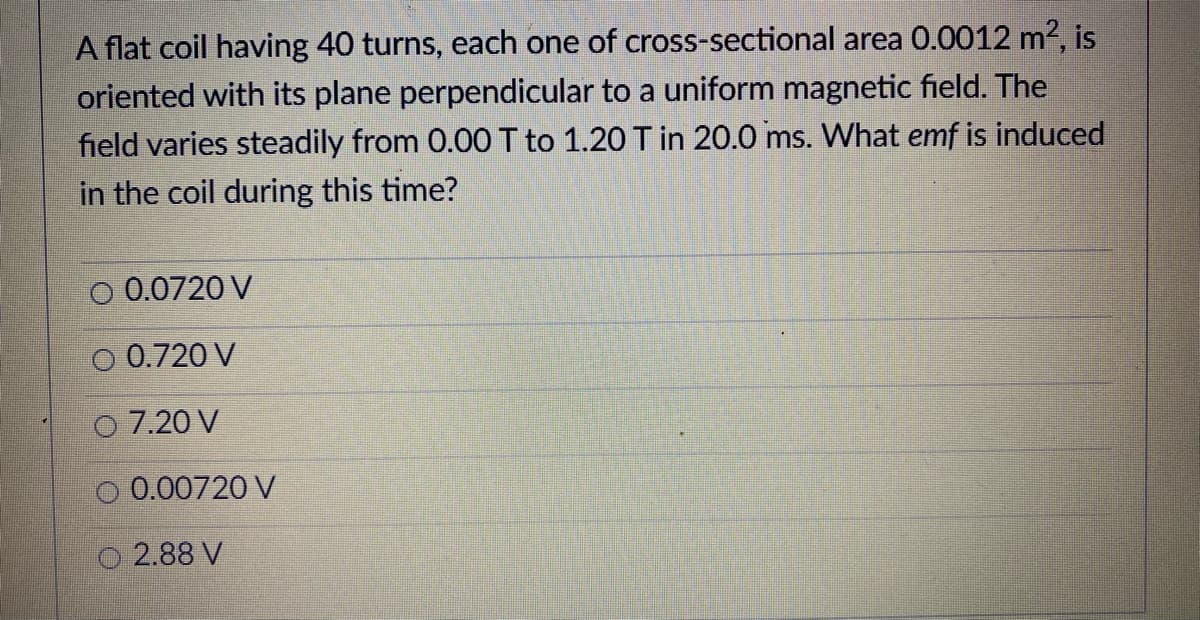 A flat coil having 40 turns, each one of cross-sectional area 0.0012 m2, is
oriented with its plane perpendicular to a uniform magnetic field. The
field varies steadily from 0.00 T to 1.20 T in 20.0 ms. What emf is induced
in the coil during this time?
O 0.0720 V
0.720 V
O 7.20 V
0.00720 V
O 2.88 V
