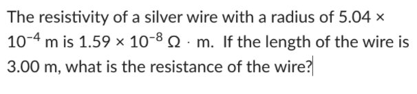 The resistivity of a silver wire with a radius of 5.04 x
10-4 m is 1.59 x 10-8 2 · m. If the length of the wire is
3.00 m, what is the resistance of the wire?
