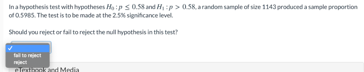 In a hypothesis test with hypotheses Ho :p < 0.58 and H1 :p > 0.58, a random sample of size 1143 produced a sample proportion
of 0.5985. The test is to be made at the 2.5% significance level.
Should you reject or fail to reject the null hypothesis in this test?
fail to reject
reject
eTextbook and Media
