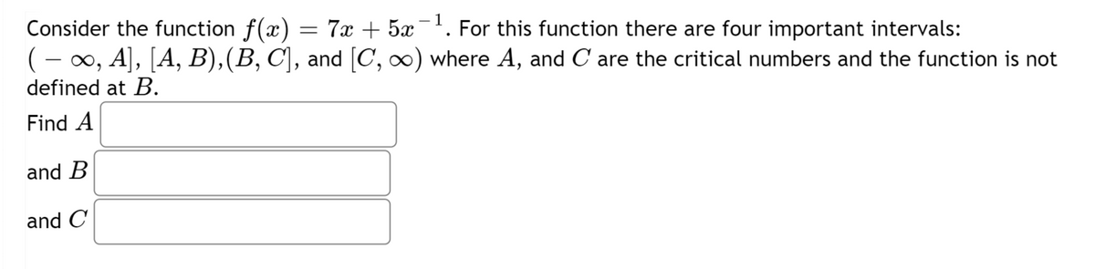 1
Consider the function f(x) = 7x + 5x¯¹. For this function there are four important intervals:
( − ∞, A], [A, B), (B, C], and [C, ∞) where A, and C are the critical numbers and the function is not
defined at B.
Find A
and B
and C