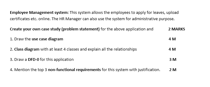 Employee Management system: This system allows the employees to apply for leaves, upload
certificates etc. online. The HR Manager can also use the system for administrative purpose.
Create your own case study (problem statement) for the above application and
2 MARKS
1. Draw the use case diagram
4 M
2. Class diagram with at least 4 classes and explain all the relationships
4м
3. Draw a DFD-0 for this application
3 M
4. Mention the top 3 non-functional requirements for this system with justification.
2 M
