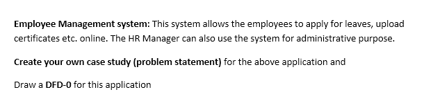 Employee Management system: This system allows the employees to apply for leaves, upload
certificates etc. online. The HR Manager can also use the system for administrative purpose.
Create your own case study (problem statement) for the above application and
Draw a DFD-0 for this application
