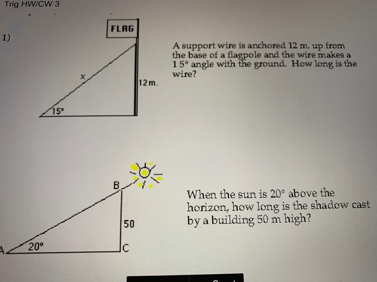 Trig HW/CW 3
FLAG
1)
A support wire is anchored 12 m. up from
the base of a flagpole and the wire makes a
15° angle with the ground. How long is the
wire?
12m.
15
B.
When the sun is 20° above the
horizon, how long is the shadow cast
by a building 50 m high?
50
20°
Ic
