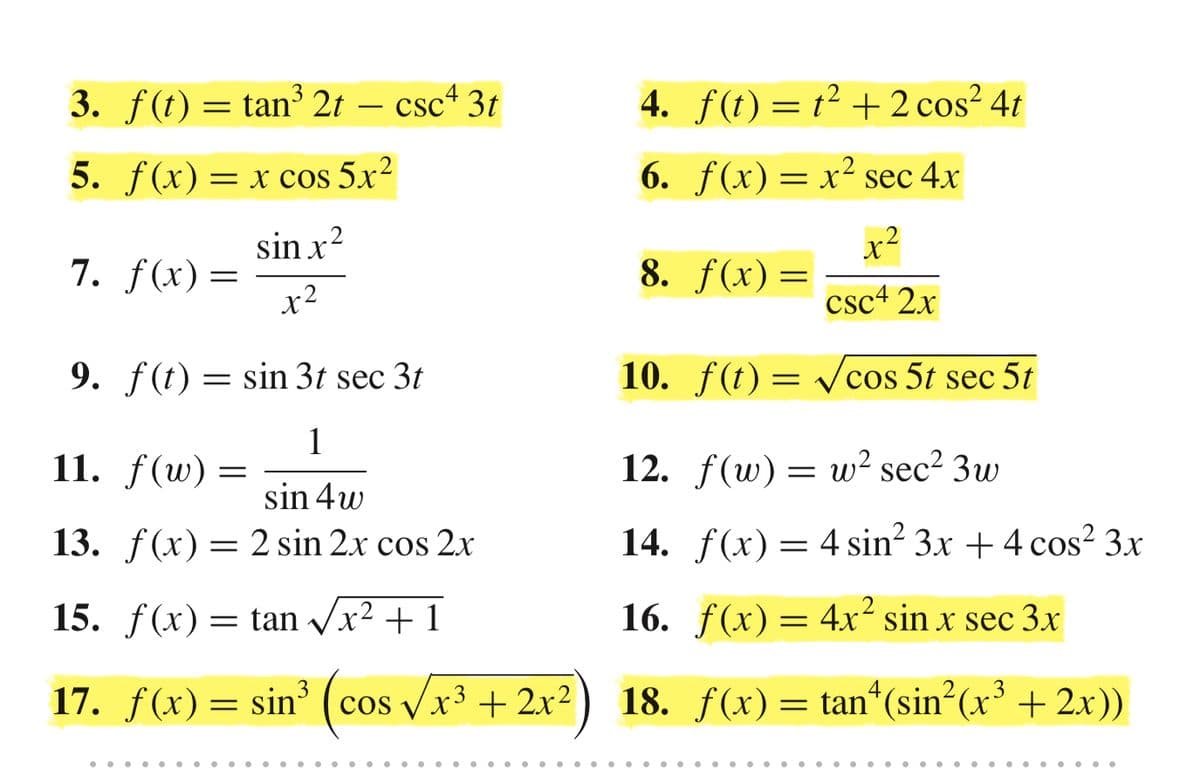 3. f(t) = tan³ 2t – csc+ 3t
4. f(t) = t² + 2 cos² 4t
5. f(x)
= x cos 5.xr?
6. f(x)= x² sec 4x
x²
8. f(x)=
sin x?
7. f(x)=
x2
csc+ 2.x
9. f(t) = sin 3t sec 3t
10. f(t) = vcos 5t sec 5t
1
11. f(w) =
12. f(w) = w² sec² 3w
sin 4w
13. f(x) = 2 sin 2x cos 2x
14. f(x)= 4 sin? 3x + 4 cos² 3x
15. f(x) = tan Vx2 + 1
16. f(x)= 4x² sin x sec 3x
(cos /
17. f(x) =
sin³
cos Vx3 + 2x²
18. f(x)= tan“(sin (x³ + 2x))
