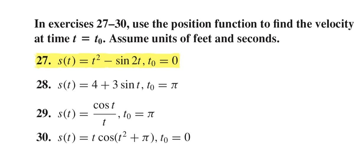 In exercises 27–30, use the position function to find the velocity
at time t = to. Assume units of feet and seconds.
27. s(t) = t² –- sin 2t , to = 0
28. s(t) = 4+3 sin t , to = T
cos t
29. s(t) =
, to = T
30. s(t) = t cos(t² + r ), to = 0
