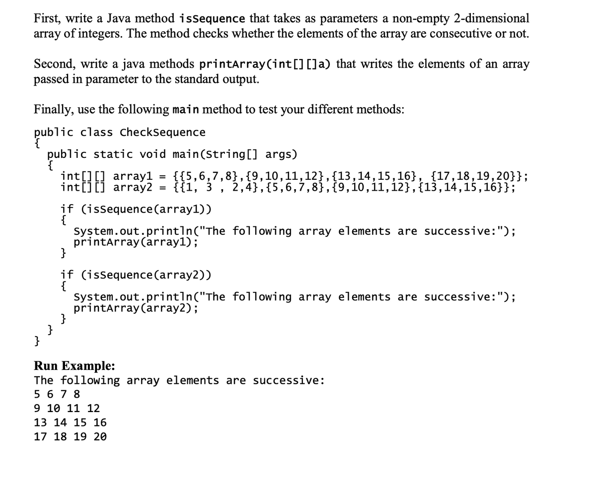 First, write a Java method isSequence that takes as parameters a non-empty 2-dimensional
array of integers. The method checks whether the elements of the array are consecutive or not.
Second, write a java methods printarray (int[][]a) that writes the elements of an array
passed in parameter to the standard output.
Finally, use the following main method to test your different methods:
public class checksequence
public static void main(String[] args)
{
įnt[][] array1 =
int[][] array2
{{5,6,7,8}, {9,10,11,12},{13,14,15,16}, {17,18,19,20}};
{{1, 3
2,4},{5,6,7,8},{9,10,11,12},{13,14,15,16}};
if (issequence(array1))
{
System.out.println("The following array elements are successive:");
printarray(array1);
}
if (issequence(array2))
{
System.out.println("The following array elements are successive:");
printarray (array2);
}
}
Run Example:
The following array elements are successive:
5 6 7 8
9 10 11 12
13 14 15 16
17 18 19 20
