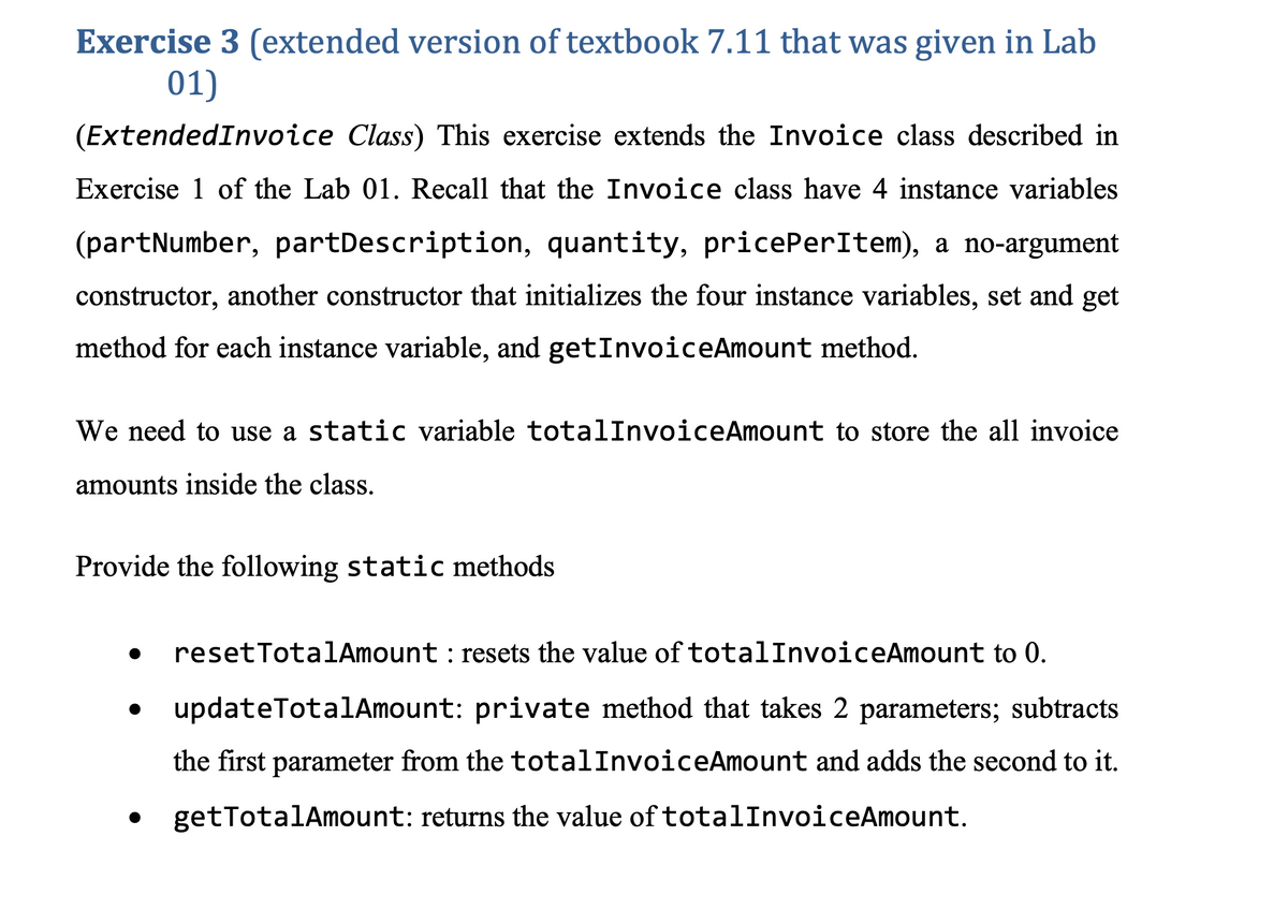 Exercise 3 (extended version of textbook 7.11 that was given in Lab
01)
(ExtendedInvoice Class) This exercise extends the Invoice class described in
Exercise 1 of the Lab 01. Recall that the Invoice class have 4 instance variables
(partNumber, partDescription, quantity, pricePerItem), a no-argument
constructor, another constructor that initializes the four instance variables, set and get
method for each instance variable, and getInvoiceAmount method.
We need to use a static variable totalInvoiceAmount to store the all invoice
amounts inside the class.
Provide the following static methods
resetTotalAmount : resets the value of totalInvoiceAmount to 0.
updateTotalAmount: private method that takes 2 parameters; subtracts
the first parameter from the totalInvoiceAmount and adds the second to it.
getTotalAmount: returns the value of totalInvoiceAmount.

