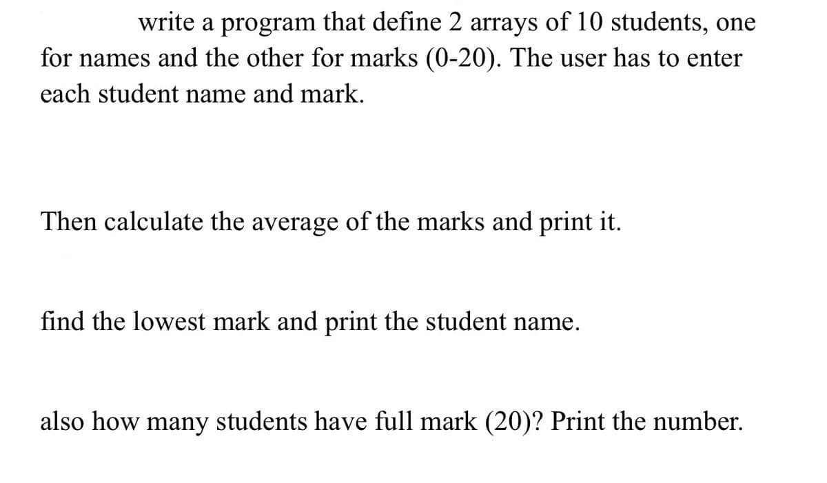 write a program that define 2 arrays of 10 students, one
for names and the other for marks (0-20). The user has to enter
each student name and mark.
Then calculate the average of the marks and print it.
find the lowest mark and print the student name.
also how many students have full mark (20)? Print the number.
