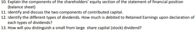 10. Explain the components of the shareholders' equity section of the statement of financial position
(balance sheet)
11. Identify and discuss the two components of contributed capital.
12. Identify the different types of dividends. How much is debited to Retained Earnings upon declaration of
each types of dividends?
13. How will you distinguish a small from large share capital (stock) dividend?
