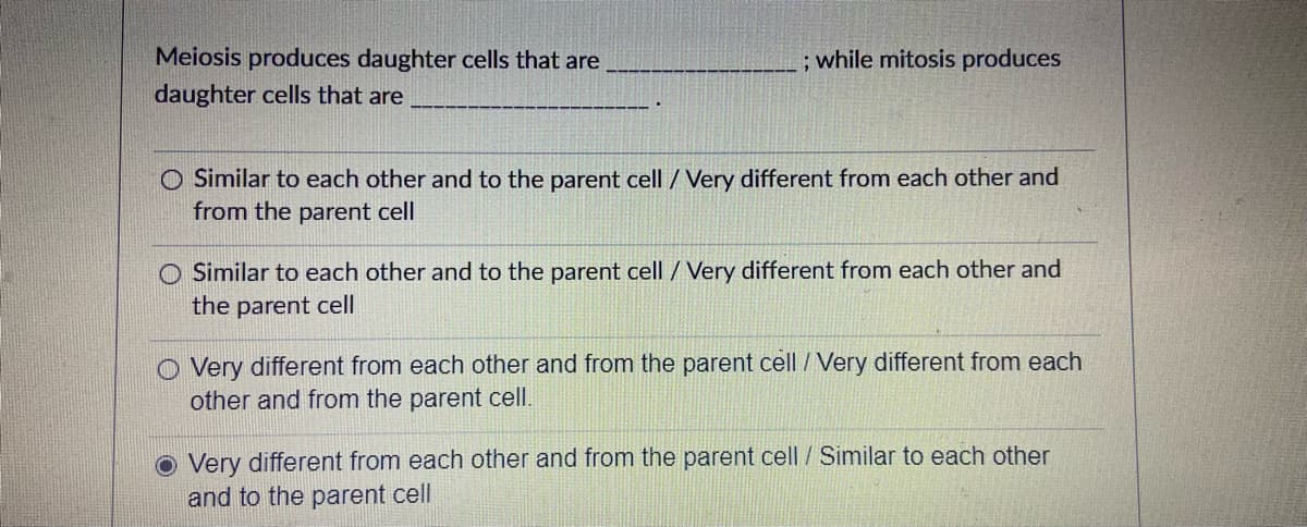 Meiosis produces daughter cells that are
; while mitosis produces
daughter cells that are
O Similar to each other and to the parent cell / Very different from each other and
from the parent cell
O Similar to each other and to the parent cell / Very different from each other and
the parent cell
O Very different from each other and from the parent cell /Very different from each
other and from the parent cell.
o Very different from each other and from the parent cell / Similar to each other
and to the parent cell
