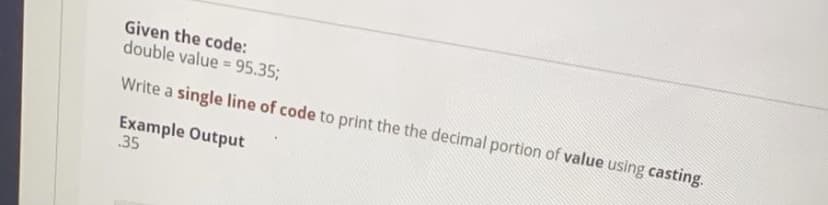 Given the code:
double value = 95.35;
Write a single line of code to print the the decimal portion of value using casting.
Example Output
35
