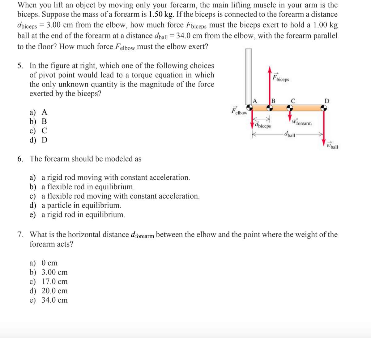 When you lift an object by moving only your forearm, the main lifting muscle in your arm is the
biceps. Suppose the mass of a forearm is 1.50 kg. If the biceps is connected to the forearm a distance
dviceps = 3.00 cm from the elbow, how much force Fbiceps must the biceps exert to hold a 1.00 kg
ball at the end of the forearm at a distance dball = 34.0 cm from the elbow, with the forearm parallel
to the floor? How much force Felbow must the elbow exert?
5. In the figure at right, which one of the following choices
of pivot point would lead to a torque equation in which
the only unknown quantity is the magnitude of the force
exerted by the biceps?
Friceps
C
D
Fathow
a) A
b) В
с) С
d) D
elbow
dpiceps
- dpall
Wforearm
Whall
6. The forearm should be modeled as
a) a rigid rod moving with constant acceleration.
b) a flexible rod in equilibrium.
c) a flexible rod moving with constant acceleration.
d) a particle in equilibrium.
e) a rigid rod in equilibrium.
7. What is the horizontal distance dforearm between the elbow and the point where the weight of the
forearm acts?
а) 0 сm
b) 3.00 cm
c) 17.0 cm
d) 20.0 cm
e) 34.0 cm
