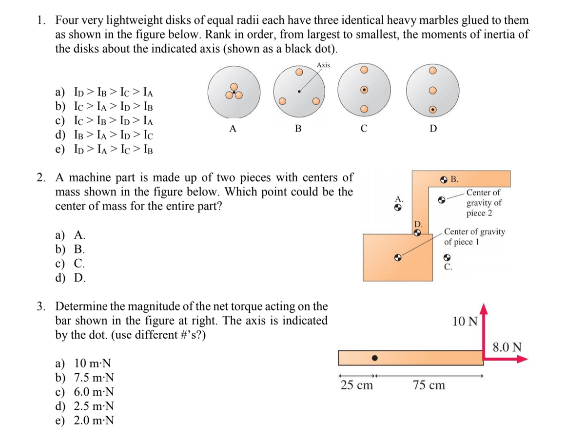 1. Four very lightweight disks of equal radii each have three identical heavy marbles glued to them
as shown in the figure below. Rank in order, from largest to smallest, the moments of inertia of
the disks about the indicated axis (shown as a black dot).
Axis
a) Ip> IB > Ic > IA
b) Ic> IA > Ip > IB
c) Ic> IB > Ip > Ia
d) IB > IA > Ip > Ic
e) Ip> IA > Ic > IB
A
В
D
2. A machine part is made up of two pieces with centers of
mass shown in the figure below. Which point could be the
center of mass for the entire part?
O B.
Center of
gravity of
piece 2
D.
Center of gravity
of piece 1
а) А.
b) В.
с) С.
d) D.
С.
3. Determine the magnitude of the net torque acting on the
bar shown in the figure at right. The axis is indicated
by the dot. (use different #'s?)
10 N
8.0 N
a) 10 m·N
b) 7.5 m-N
c) 6.0 m·N
d) 2.5 m:N
e) 2.0 m·N
25 ст
75 cm
