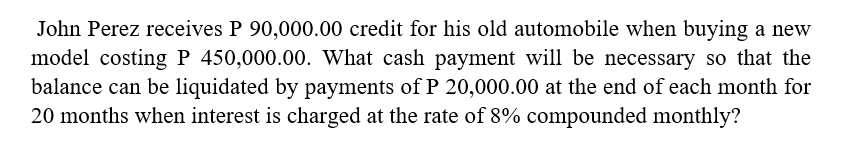 John Perez receives P 90,000.00 credit for his old automobile when buying a new
model costing P 450,000.00. What cash payment will be necessary so that the
balance can be liquidated by payments of P 20,000.00 at the end of each month for
20 months when interest is charged at the rate of 8% compounded monthly?
