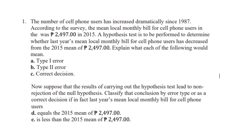 1. The number of cell phone users has increased dramatically since 1987.
According to the survey, the mean local monthly bill for cell phone users in
the was P 2,497.00 in 2015. A hypothesis test is to be performed to determine
whether last year's mean local monthly bill for cell phone users has decreased
from the 2015 mean of P 2,497.00. Explain what each of the following would
mean.
a. Type I error
b. Туре II error
c. Correct decision.
|
Now suppose that the results of carrying out the hypothesis test lead to non-
rejection of the null hypothesis. Classify that conclusion by error type or as a
correct decision if in fact last year's mean local monthly bill for cell phone
users
d. equals the 2015 mean of P 2,497.00.
e. is less than the 2015 mean of P 2,497.00.

