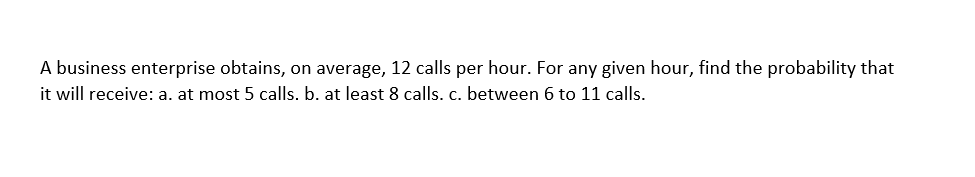 A business enterprise obtains, on average, 12 calls per hour. For any given hour, find the probability that
it will receive: a. at most 5 calls. b. at least 8 calls. c. between 6 to 11 calls.
