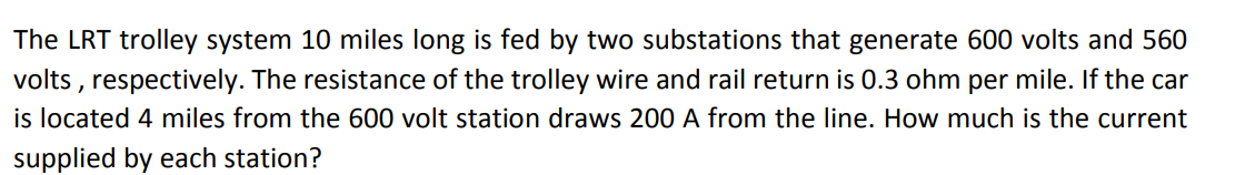 The LRT trolley system 10 miles long is fed by two substations that generate 600 volts and 560
volts , respectively. The resistance of the trolley wire and rail return is 0.3 ohm per mile. If the car
is located 4 miles from the 600 volt station draws 200 A from the line. How much is the current
supplied by each station?
