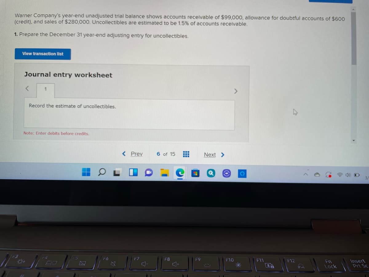 Warner Company's year-end unadjusted trial balance shows accounts receivable of $99,000, allowance for doubtful accounts of $600
(credit), and sales of $280,000. Uncollectibles are estimated to be 1.5% of accounts receivable.
1. Prepare the December 31 year-end adjusting entry for uncollectibles.
View transaction list
Journal entry worksheet
1
<>
Record the estimate of uncollectibles.
Note: Enter debits before credits.
< Prev
6 of 15
Next >
F6
F7
F8
F9
F10
F11
F12
Insert
Prt Sc
Fn
Lock
