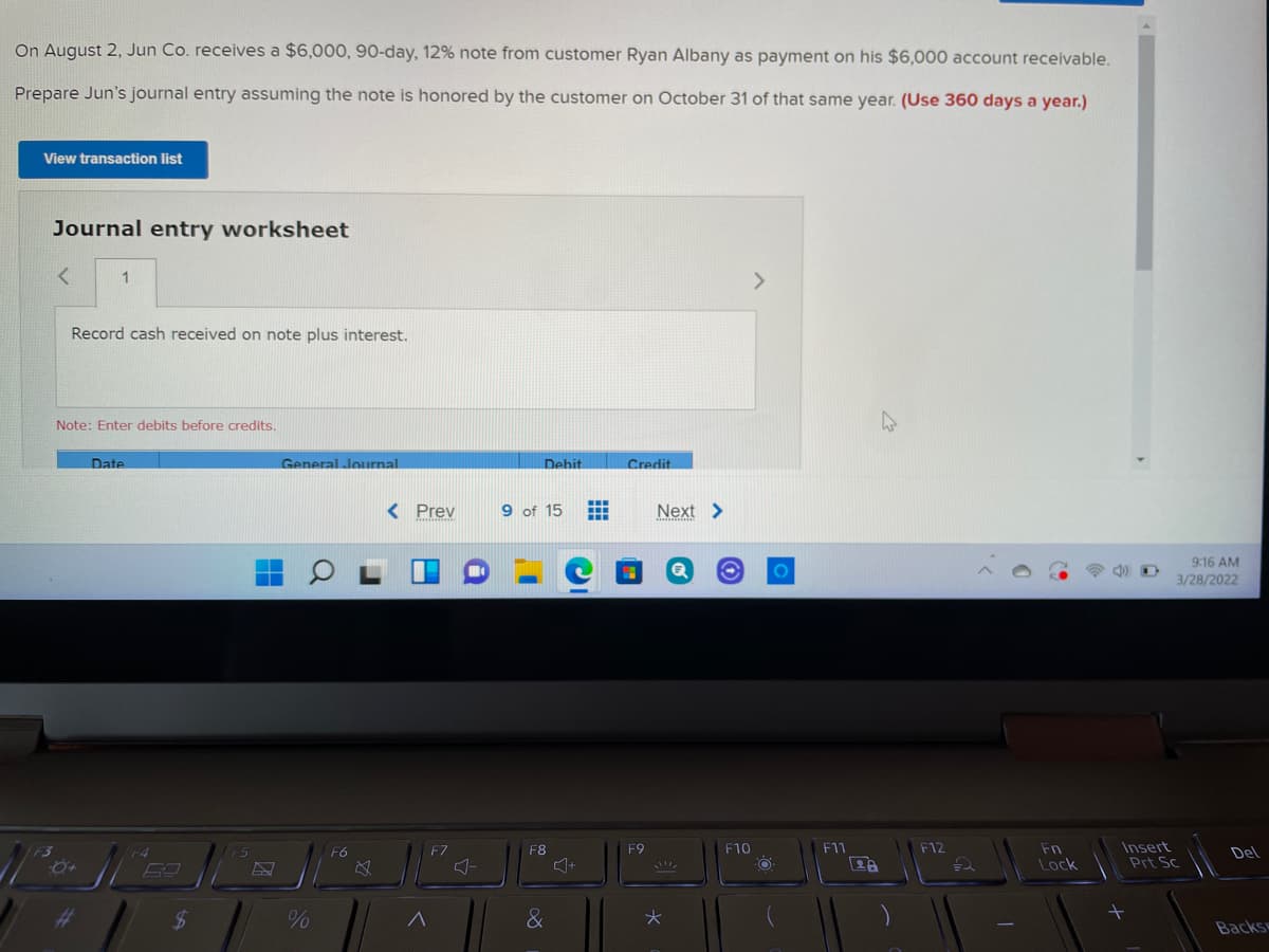 On August 2, Jun Co. receives a $6,000, 90-day, 12% note from customer Ryan Albany as payment on his $6,000 account receivable.
Prepare Jun's journal entry assuming the note is honored by the customer on October 31 of that same year. (Use 360 days a year.)
View transaction list
Journal entry worksheet
1.
Record cash received on note plus interest.
Note: Enter debits before credits.
Date
General Journal
Debit
Credit
< Prev
9 of 15
Next >
9:16 AM
3/28/2022
Insert
Prt Sc
F10
F11
F12
Fn
Lock
F3
F6
F7
F8
F9
Del
%23
$
&
Backs
