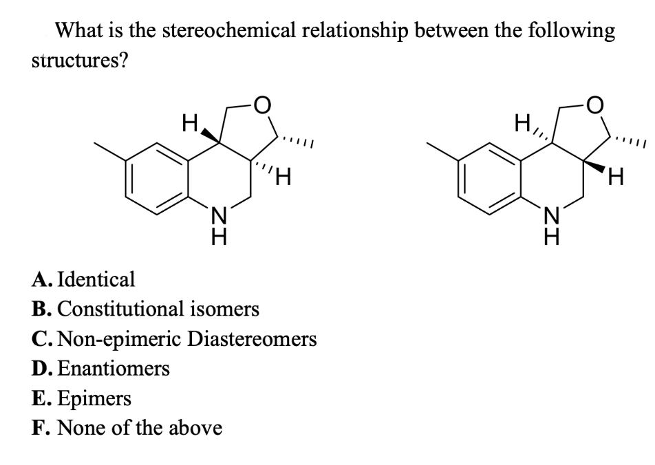 What is the stereochemical relationship between the following
structures?
H
ZI
"H
A. Identical
B. Constitutional isomers
C. Non-epimeric Diastereomers
D. Enantiomers
E. Epimers
F. None of the above
HII.
ZI
H