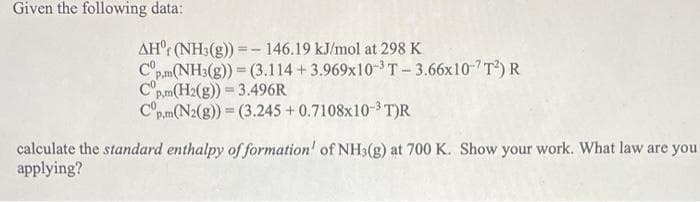 Given the following data:
AH (NH3(g)) = 146.19 kJ/mol at 298 K
Cp.m (NH3(g)) = (3.114 +3.969x10-³ T-3.66x10-¹T²) R
Cp,m(H2(g)) = 3.496R
Cop.m (N2(g)) = (3.245 +0.7108x10-3T)R
calculate the standard enthalpy of formation' of NH3(g) at 700 K. Show your work. What law are you
applying?