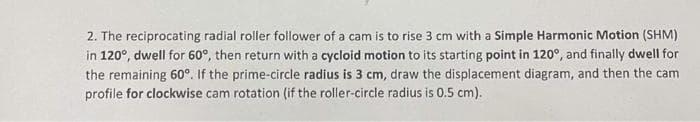 2. The reciprocating radial roller follower of a cam is to rise 3 cm with a Simple Harmonic Motion (SHM)
in 120°, dwell for 60°, then return with a cycloid motion to its starting point in 120°, and finally dwell for
the remaining 60°. If the prime-circle radius is 3 cm, draw the displacement diagram, and then the cam
profile for clockwise cam rotation (if the roller-circle radius is 0.5 cm).