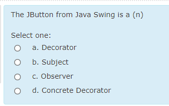 The JButton from Java Swing is a (n)
Select one:
a. Decorator
O b. Subject
c. Observer
d. Concrete Decorator
