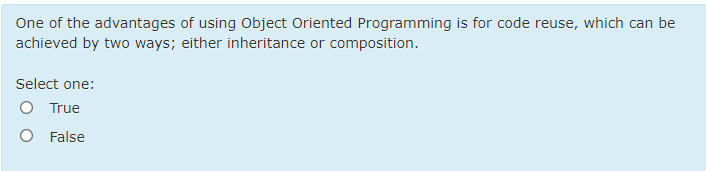 One of the advantages of using Object Oriented Programming is for code reuse, which can be
achieved by two ways; either inheritance or composition.
Select one:
O True
O False
