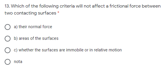 13. Which of the following criteria will not affect a frictional force between
two contacting surfaces *
a) their normal force
b) areas of the surfaces
c) whether the surfaces are immobile or in relative motion
nota

