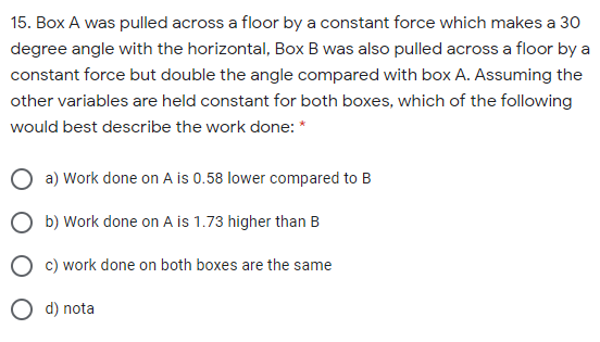 15. Box A was pulled across a floor by a constant force which makes a 30
degree angle with the horizontal, Box B was also pulled across a floor by a
constant force but double the angle compared with box A. Assuming the
other variables are held constant for both boxes, which of the following
would best describe the work done: *
a) Work done on A is 0.58 lower compared to B
O b) Work done on A is 1.73 higher than B
c) work done on both boxes are the same
O d) nota

