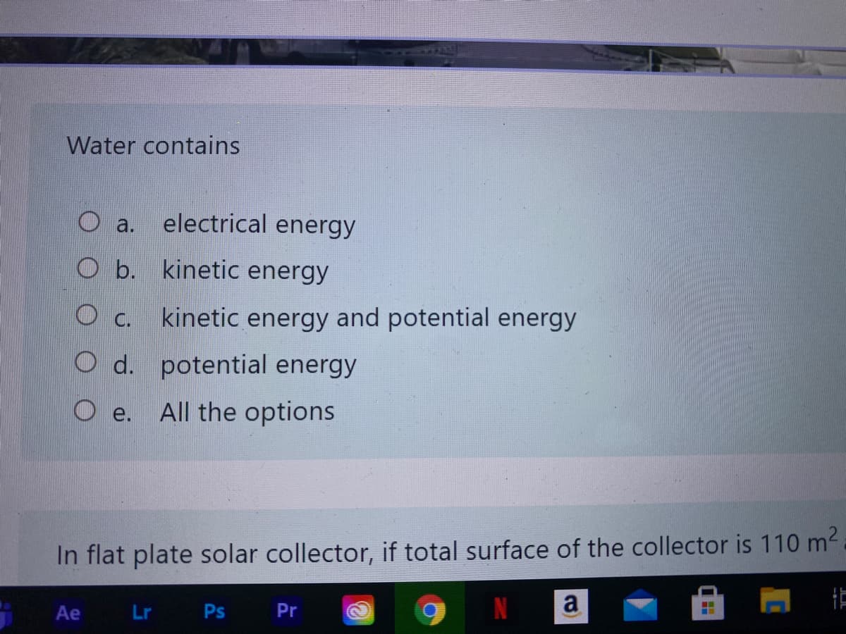 Water contains
electrical energy
O a.
Ob.
kinetic energy
C.
kinetic energy and potential energy
O d. potential energy
O e.
All the options
In flat plate solar collector, if total surface of the collector is 110 m2
Ae
Lr Ps
Pr
a)
