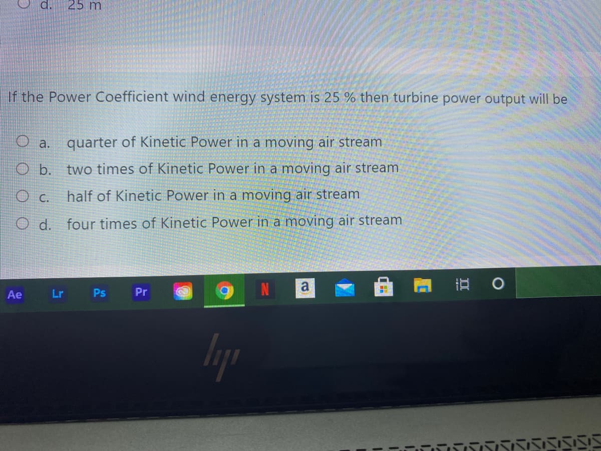 d.
25 m
If the Power Coefficient wind energy system is 25 % then turbine power output will be
O a. quarter of Kinetic Power in a moving air stream
O b. two times of Kinetic Power in a moving air stream
O C. half of Kinetic Power in a moving air stream
O d. four times of Kinetic Power in a moving air stream
立 。
Ae
Lr Ps
Pr
lyp
