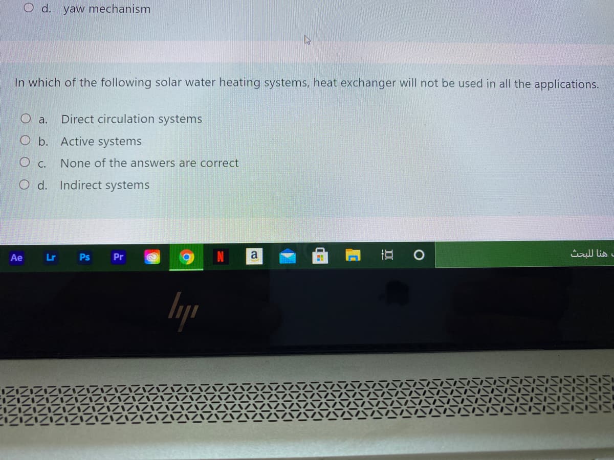 O d. yaw mechanism
In which of the following solar water heating systems, heat exchanger will not be used in all the applications.
Direct circulation systems
O b. Active systems
None of the answers are correct
O c.
O d. Indirect systems
Ae
Lr
Ps
Pr
د هنا ل لبحث
lyp
