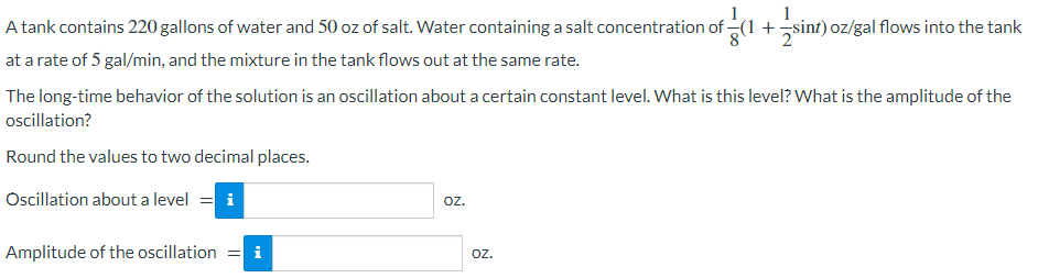 A tank contains 220 gallons of water and 50 oz of salt. Water containing a salt concentration of (1 +sinf) oz/gal flows into the tank
at a rate of 5 gal/min, and the mixture in the tank flows out at the same rate.
The long-time behavior of the solution is an oscillation about a certain constant level. What is this level? What is the amplitude of the
oscillation?
Round the values to two decimal places.
Oscillation about a level = i
oz.
Amplitude of the oscillation = i
Oz.
