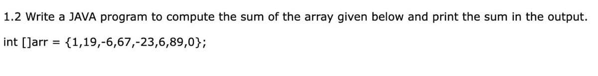 1.2 Write a JAVA program to compute the sum of the array given below and print the sum in the output.
int []arr = {1,19,-6,67,-23,6,89,0};
