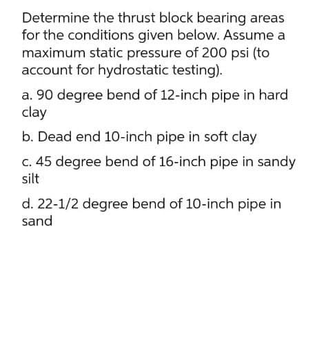 Determine the thrust block bearing areas
for the conditions given below. Assume a
maximum static pressure of 200 psi (to
account for hydrostatic testing).
a. 90 degree bend of 12-inch pipe in hard
clay
b. Dead end 10-inch pipe in soft clay
C. 45 degree bend of 16-inch pipe in sandy
silt
d. 22-1/2 degree bend of 10-inch pipe in
sand
