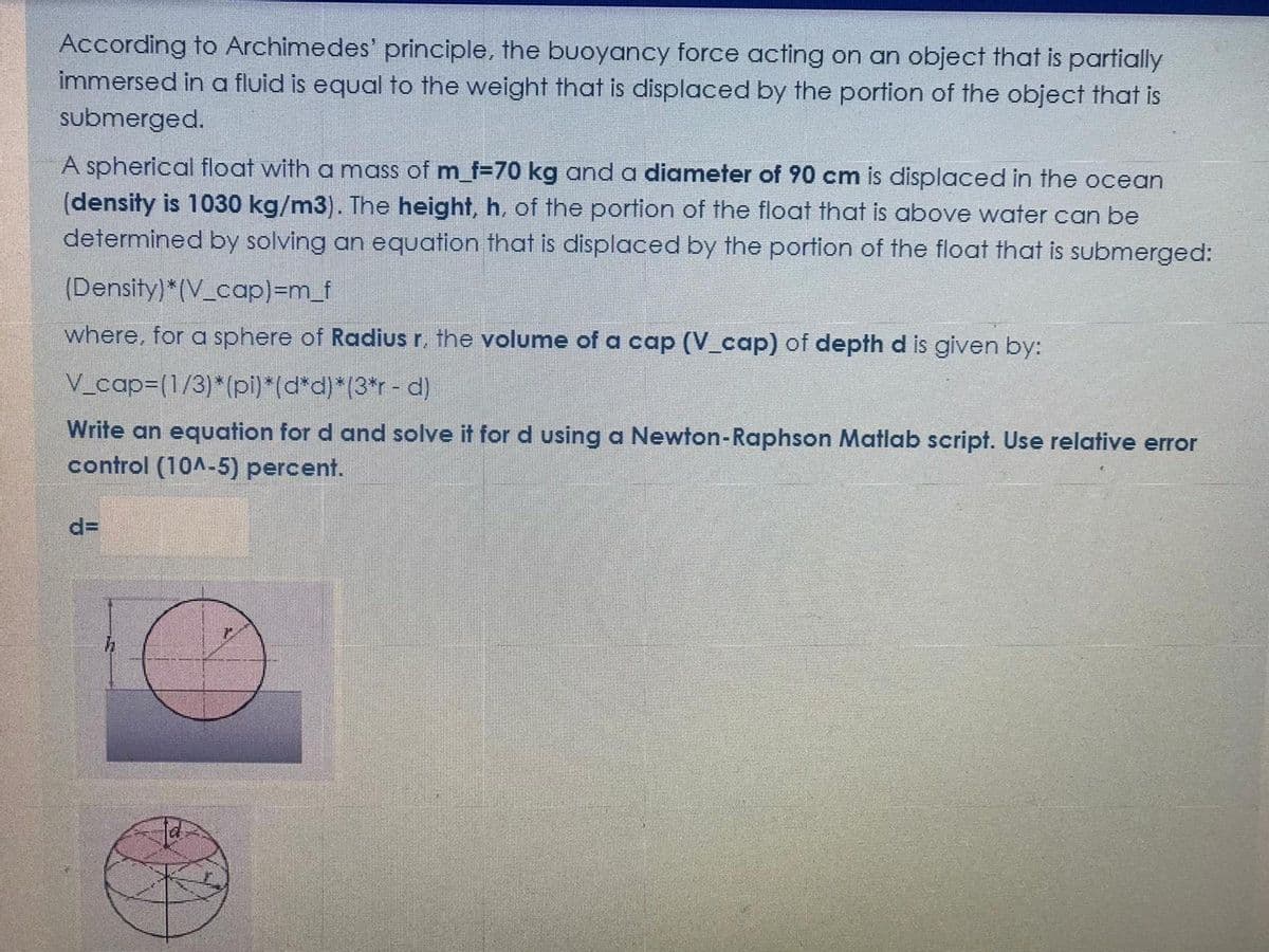 According to Archimedes' principle, the buoyancy force acting on an object that is partially
immersed in a fluid is equal to the weight that is displaced by the portion of the object that is
submerged.
A spherical float with a mass of m_f=70 kg and a diameter of 90 cm is displaced in the ocean
(density is 1030 kg/m3). The height, h, of the portion of the float that is above water can be
determined by solving an equation that is displaced by the portion of the float that is submerged:
(Density)*(V_cap)3Dm_f
where, for a sphere of Radius r, the volume of a cap (V_cap) of depth d is given by:
V_cap3(1/3)*(pi)*(d*d)*(3*r - d)
Write an equation for d and solve it for d using a Newton-Raphson Matlab script. Use relative error
control (10A-5) percent.
d=
