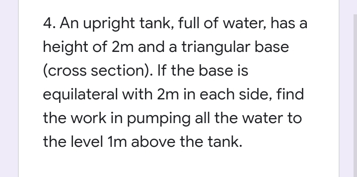 4. An upright tank, full of water, has a
height of 2m and a triangular base
(cross section). If the base is
equilateral with 2m in each side, find
the work in pumping all the water to
the level 1m above the tank.
