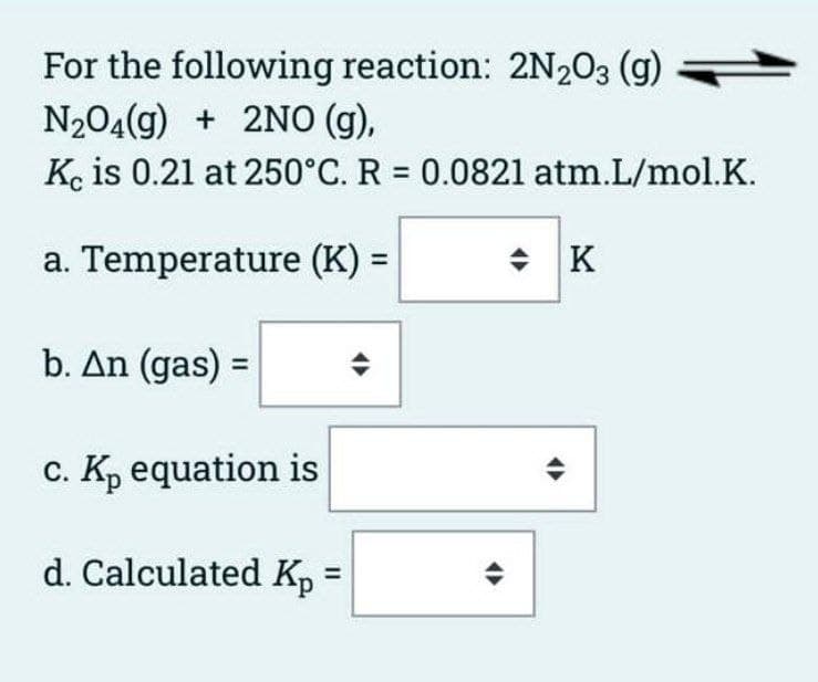 For the following reaction: 2N203 (g)
N204(g) + 2NO (g),
Ke is 0.21 at 250°C. R = 0.0821 atm.L/mol.K.
a. Temperature (K) =
수 | K
%3D
b. An (gas) =
c. K, equation is
d. Calculated Kp =
%3D
