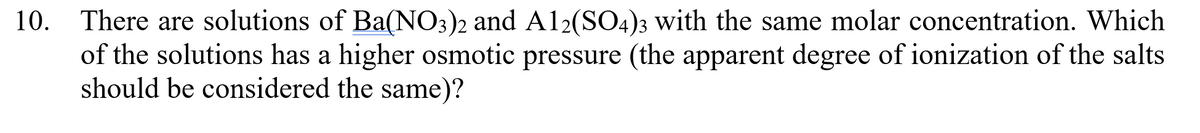 10. There are solutions of Ba(NO3)2 and Al2(SO4)3 with the same molar concentration. Which
of the solutions has a higher osmotic pressure (the apparent degree of ionization of the salts
should be considered the same)?
