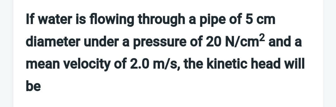If water is flowing through a pipe of 5 cm
diameter under a pressure of 20 N/cm? and a
mean velocity of 2.0 m/s, the kinetic head will
be
